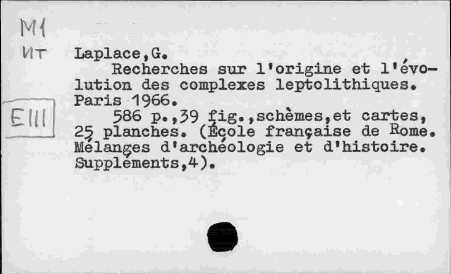 ﻿
м<
Ит Laplace,G.	t
Recherches sur l’origine et l’évolution des complexes leptolithiques. Paris 1966. 586 p. ,59 fig.»schèmes,et cartes, 25 planches. (Ecole française de Rome. Melanges d’archéologie et d’histoire. Supplements,4 ) .